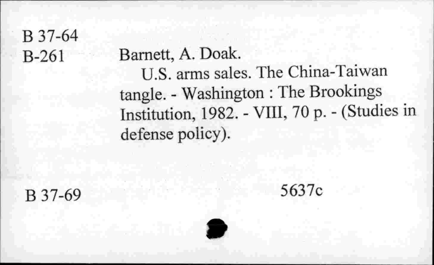 ﻿B 37-64
B-261 Barnett, A. Doak.
U.S. arms sales. The China-Taiwan tangle. - Washington : The Brookings Institution, 1982. - VIII, 70 p. - (Studies in defense policy).
B 37-69
5637c